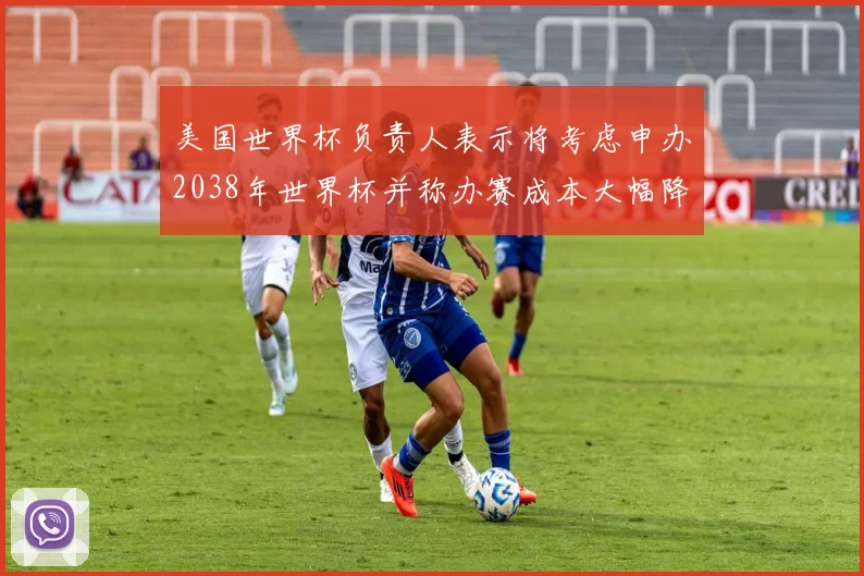 美国世界杯负责人表示将考虑申办2038年世界杯并称办赛成本大幅降低