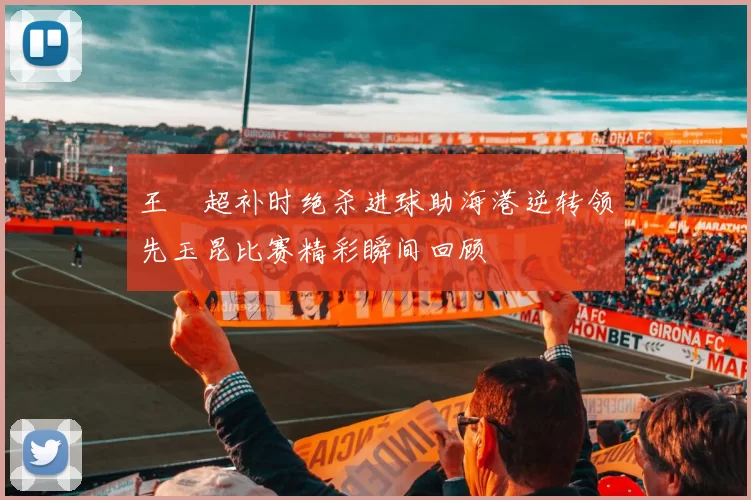 王燊超补时绝杀进球助海港逆转领先玉昆比赛精彩瞬间回顾