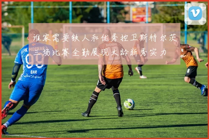 谁家需要铁人和优秀控卫斯特尔茨三场比赛全勤展现大龄新秀实力