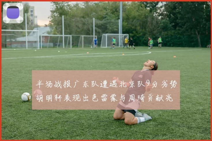 半场战报广东队遭遇北京队9分劣势胡明轩表现出色雷蒙与周琦贡献亮眼数据
