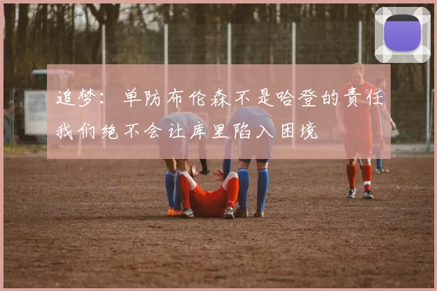 追梦：单防布伦森不是哈登的责任我们绝不会让库里陷入困境