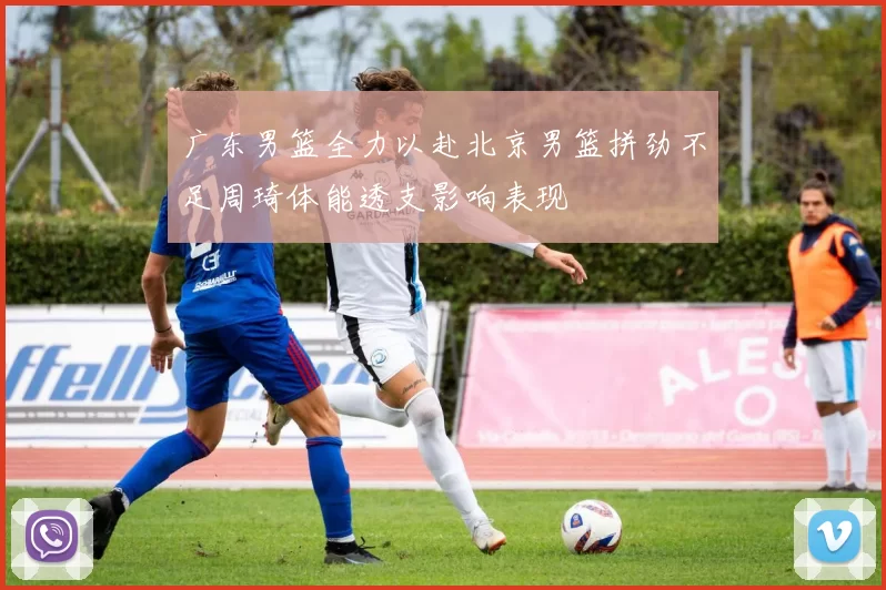 广东男篮全力以赴北京男篮拼劲不足周琦体能透支影响表现