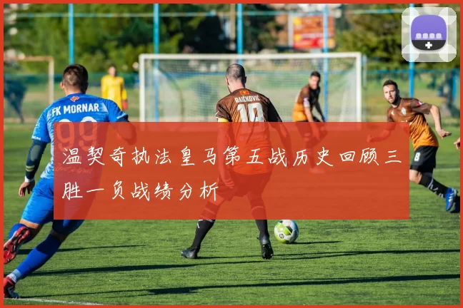 温契奇执法皇马第五战历史回顾三胜一负战绩分析