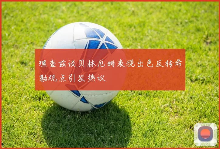 理查兹谈贝林厄姆表现出色反转希勒观点引发热议