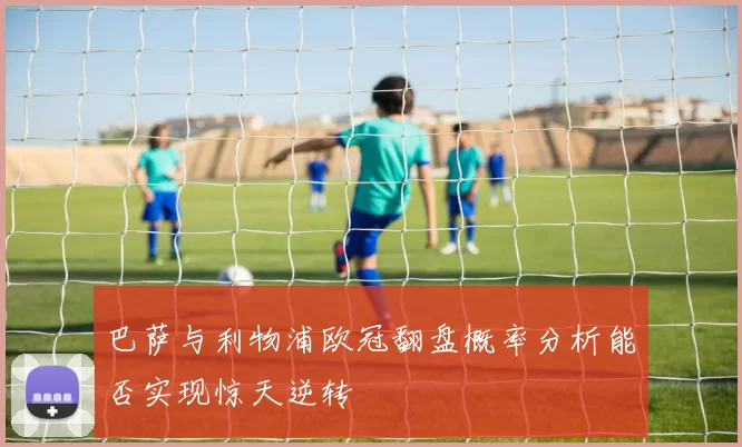 巴萨与利物浦欧冠翻盘概率分析能否实现惊天逆转