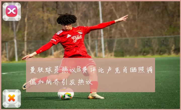 曼联球员热议B费评论卢克肖晒照调侃加纳乔引发热议