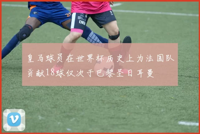 皇马球员在世界杯历史上为法国队贡献18球仅次于巴黎圣日耳曼