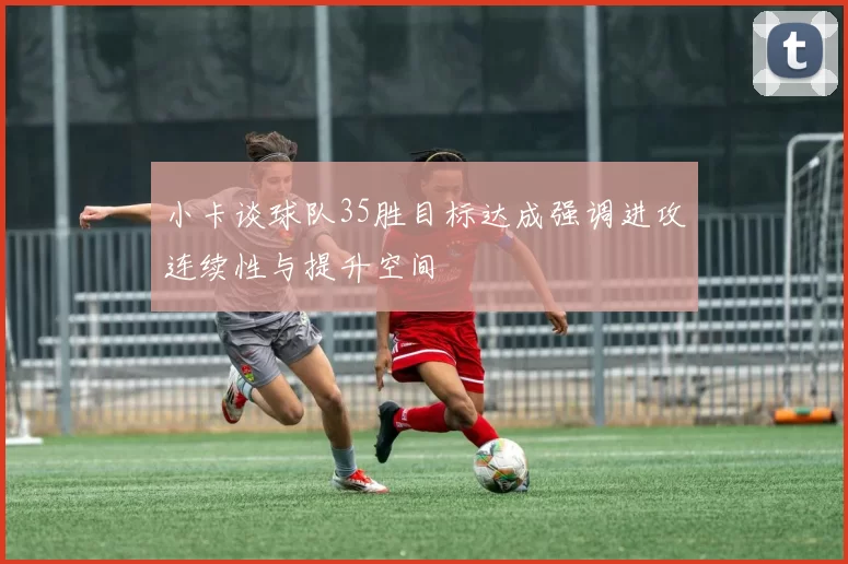 小卡谈球队35胜目标达成强调进攻连续性与提升空间