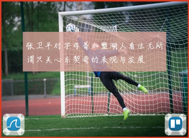 张卫平对字母哥加盟湖人看法无所谓只关心东契奇的表现与发展
