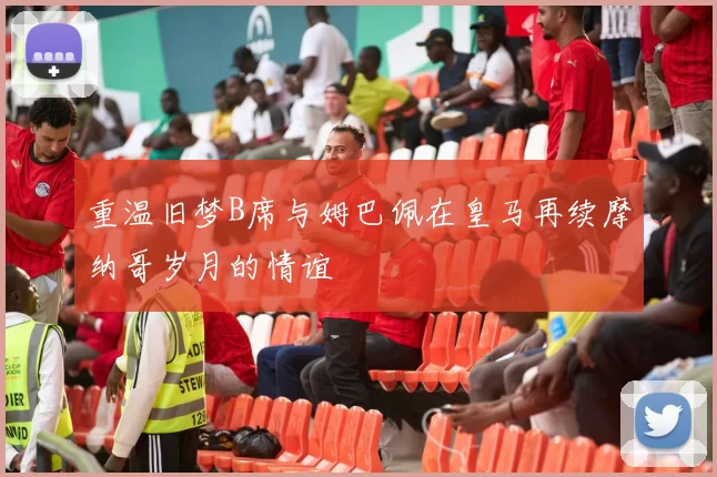 重温旧梦B席与姆巴佩在皇马再续摩纳哥岁月的情谊