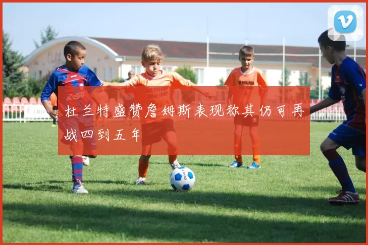 杜兰特盛赞詹姆斯表现称其仍可再战四到五年