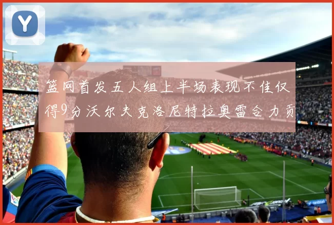 篮网首发五人组上半场表现不佳仅得9分沃尔夫克洛尼特拉奥雷合力贡献9分