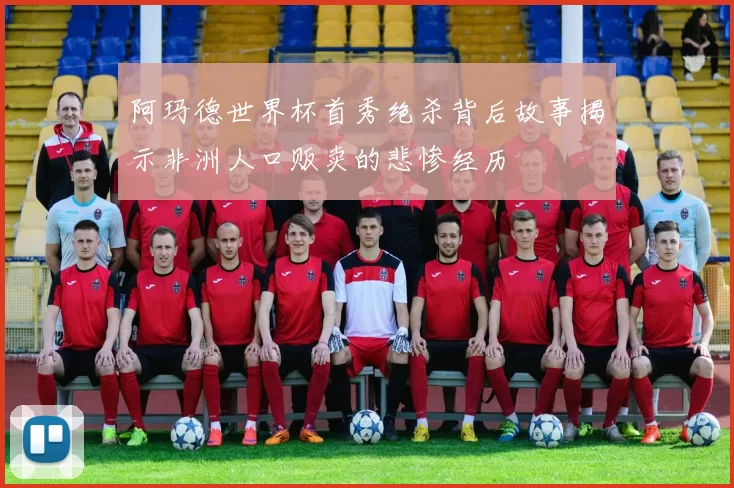 阿玛德世界杯首秀绝杀背后故事揭示非洲人口贩卖的悲惨经历