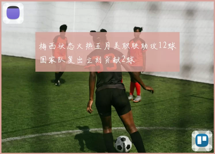 梅西状态火热五月美职联助攻12球国家队复出立刻贡献2球