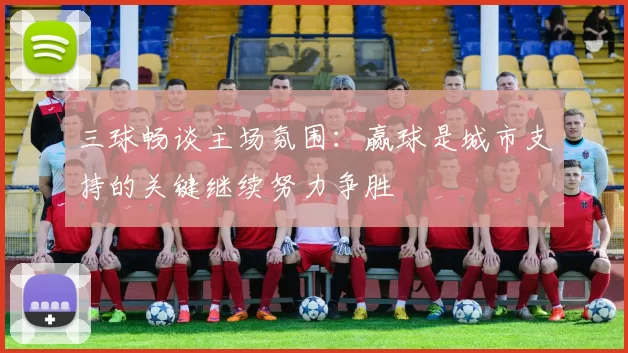 三球畅谈主场氛围：赢球是城市支持的关键继续努力争胜