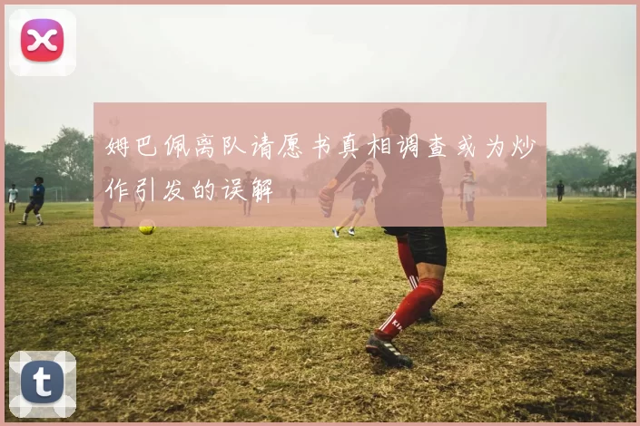 姆巴佩离队请愿书真相调查或为炒作引发的误解