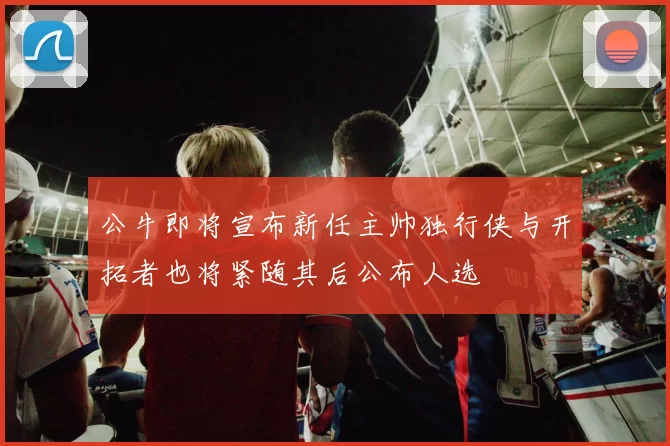 公牛即将宣布新任主帅独行侠与开拓者也将紧随其后公布人选