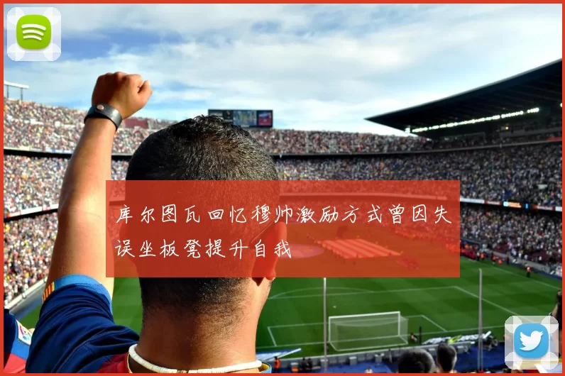 库尔图瓦回忆穆帅激励方式曾因失误坐板凳提升自我
