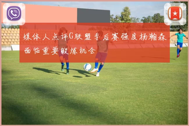 媒体人点评G联盟季后赛强度杨瀚森面临重要锻炼机会