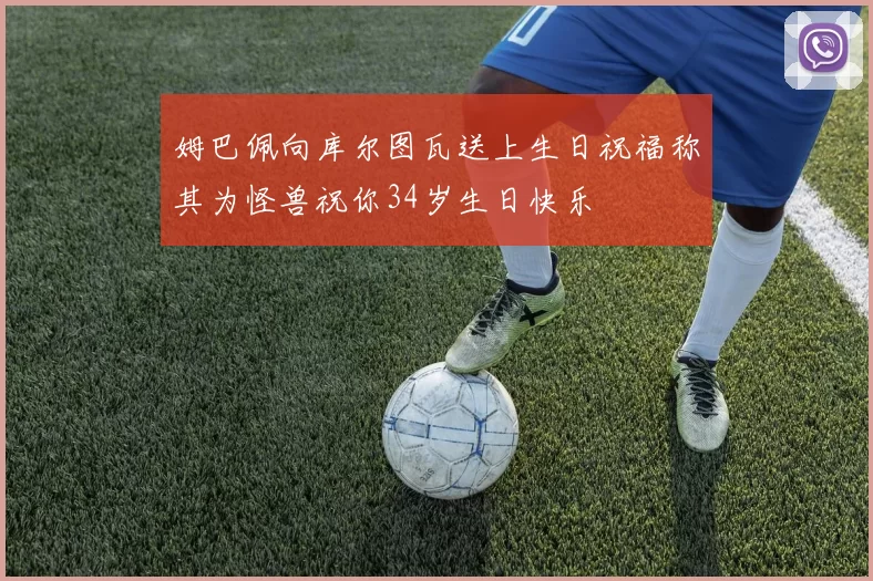 姆巴佩向库尔图瓦送上生日祝福称其为怪兽祝你34岁生日快乐
