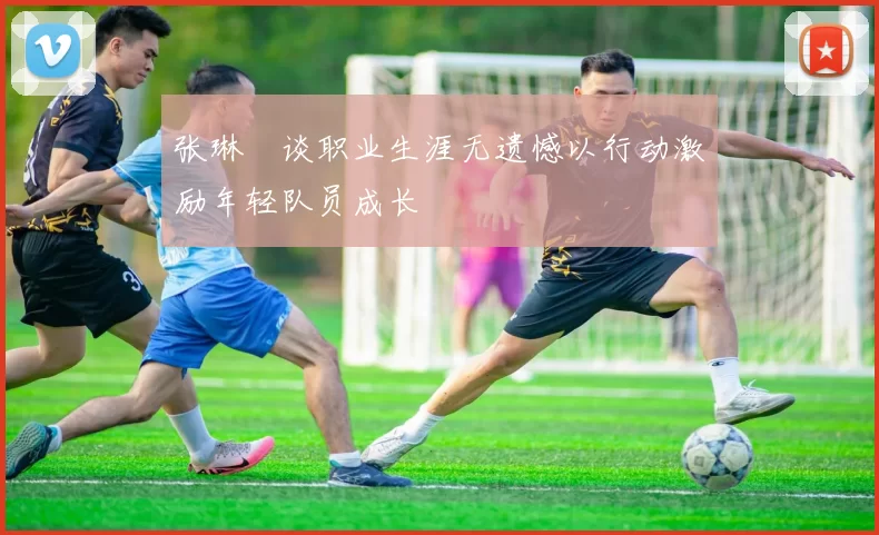 张琳芃谈职业生涯无遗憾以行动激励年轻队员成长