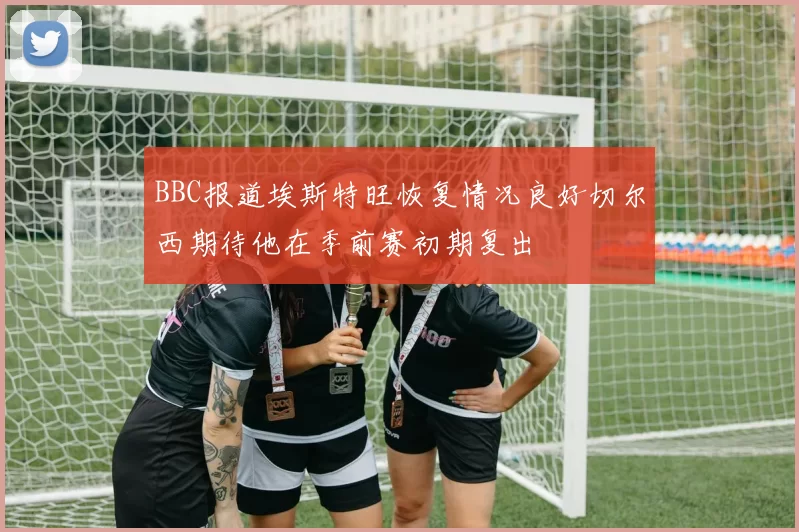 BBC报道埃斯特旺恢复情况良好切尔西期待他在季前赛初期复出