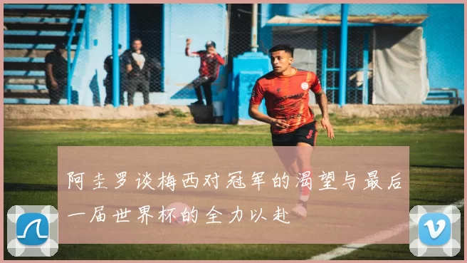 阿圭罗谈梅西对冠军的渴望与最后一届世界杯的全力以赴
