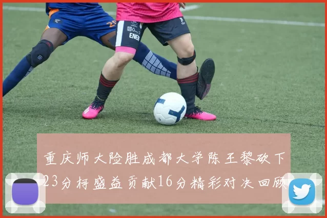 重庆师大险胜成都大学陈王黎砍下23分柯盛益贡献16分精彩对决回顾