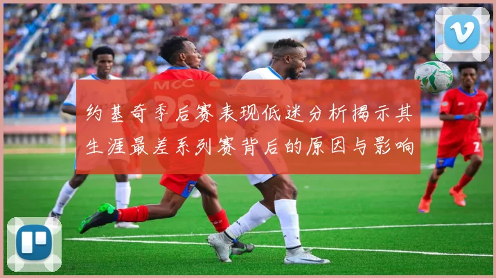 约基奇季后赛表现低迷分析揭示其生涯最差系列赛背后的原因与影响