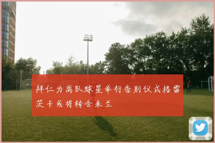 拜仁为离队球星举行告别仪式格雷茨卡或将转会米兰