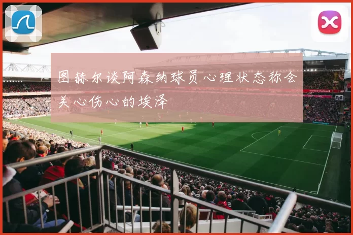 图赫尔谈阿森纳球员心理状态称会关心伤心的埃泽