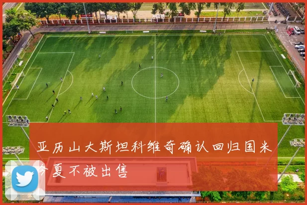 亚历山大斯坦科维奇确认回归国米今夏不被出售
