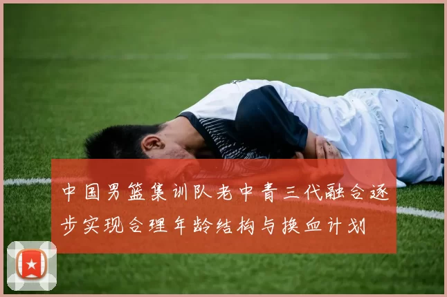 中国男篮集训队老中青三代融合逐步实现合理年龄结构与换血计划